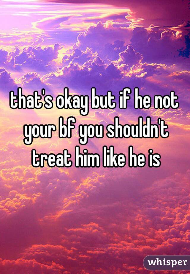 that's okay but if he not your bf you shouldn't treat him like he is