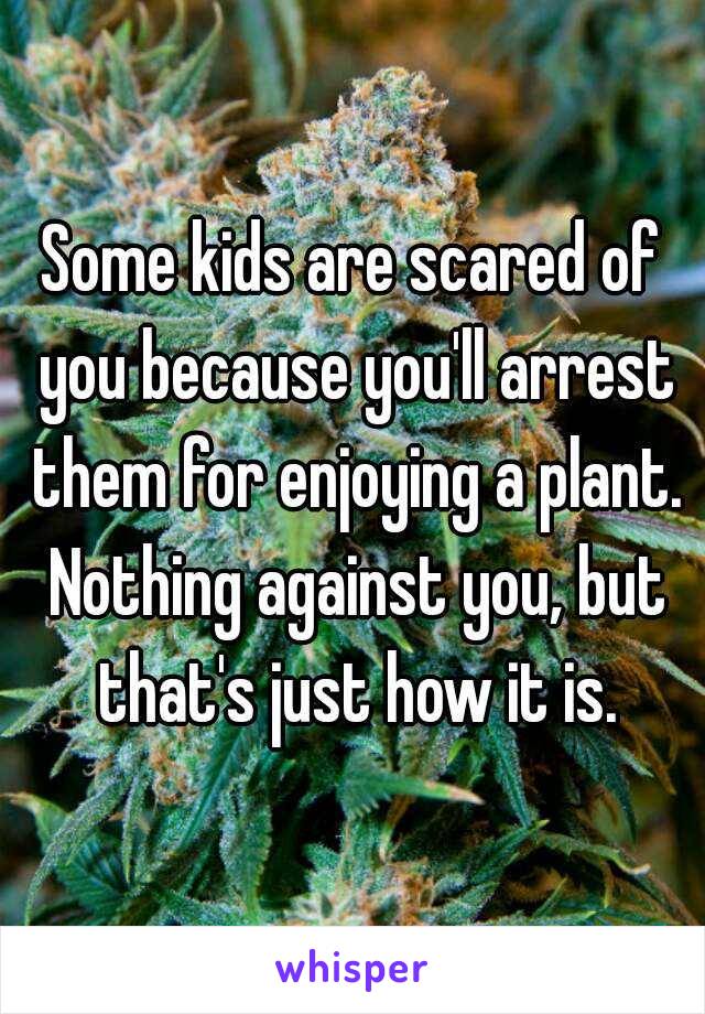 Some kids are scared of you because you'll arrest them for enjoying a plant. Nothing against you, but that's just how it is.