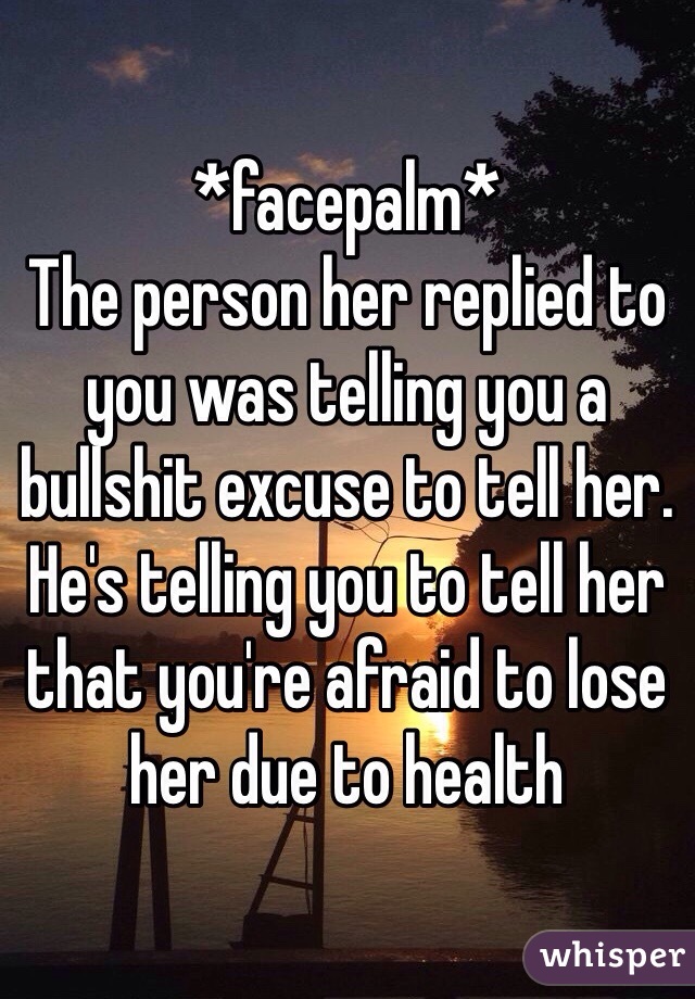 *facepalm* 
The person her replied to you was telling you a bullshit excuse to tell her. He's telling you to tell her that you're afraid to lose her due to health