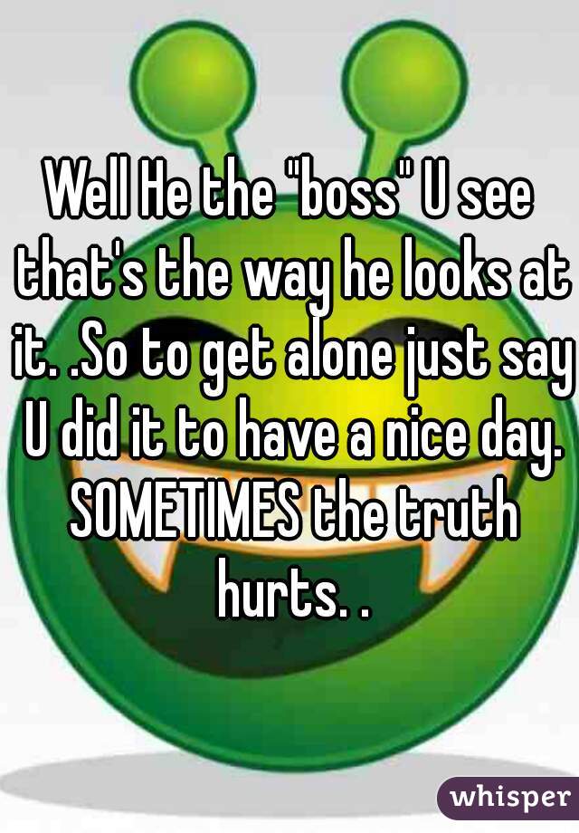 Well He the "boss" U see that's the way he looks at it. .So to get alone just say U did it to have a nice day. SOMETIMES the truth hurts. .
