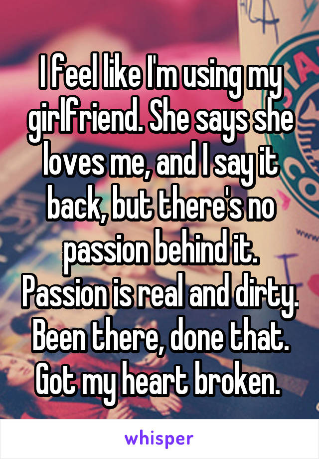 I feel like I'm using my girlfriend. She says she loves me, and I say it back, but there's no passion behind it. Passion is real and dirty. Been there, done that. Got my heart broken. 