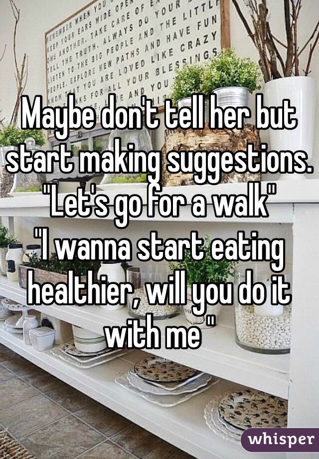 Maybe don't tell her but start making suggestions. 
"Let's go for a walk"
"I wanna start eating healthier, will you do it with me " 