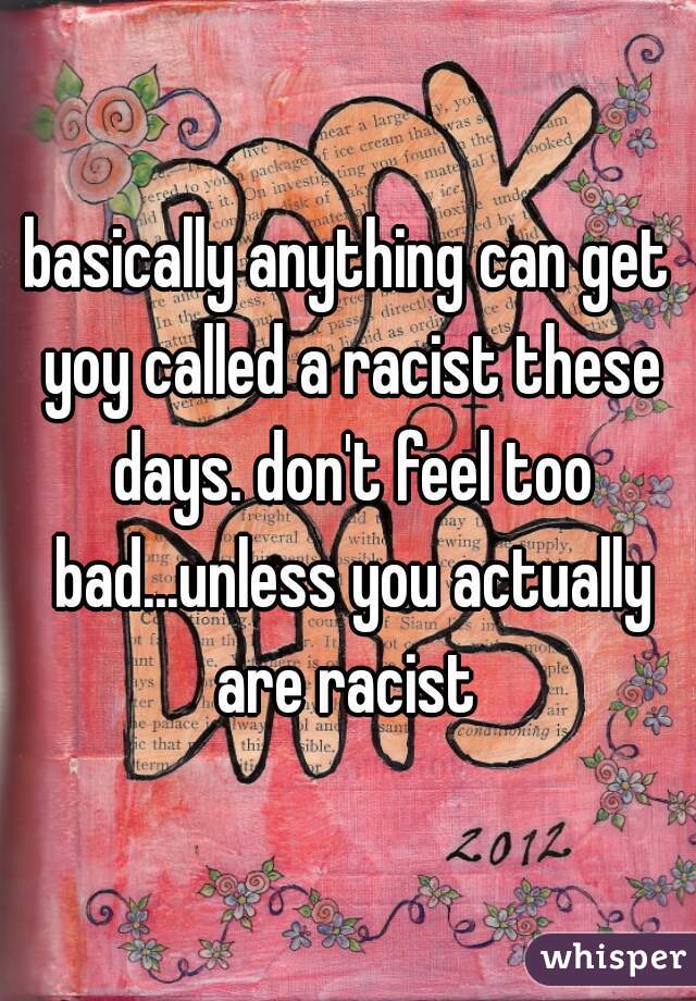 basically anything can get yoy called a racist these days. don't feel too bad...unless you actually are racist 