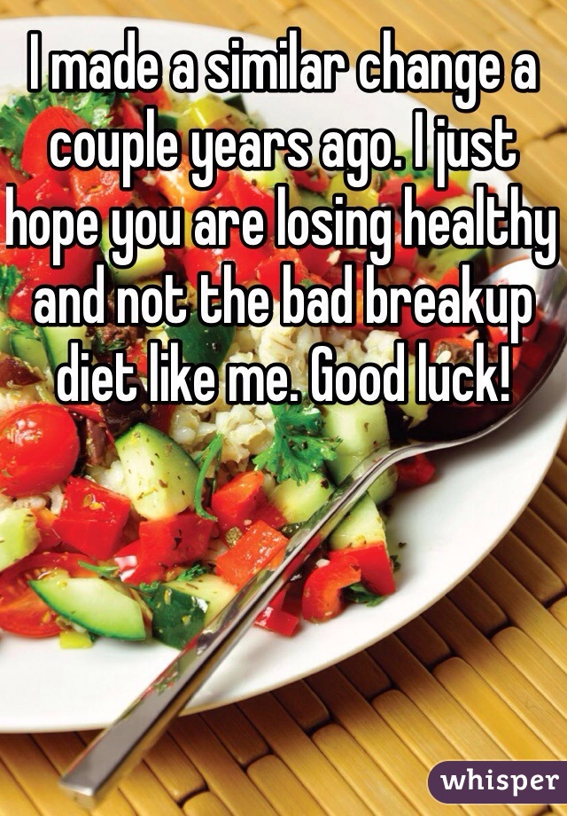 I made a similar change a couple years ago. I just hope you are losing healthy and not the bad breakup diet like me. Good luck!
