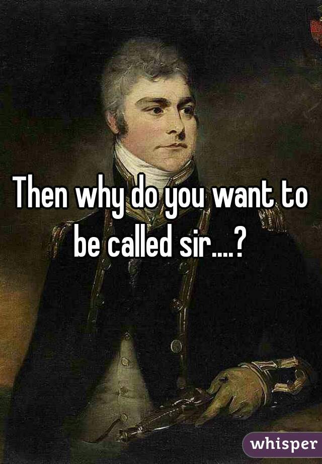 Then why do you want to be called sir....? 