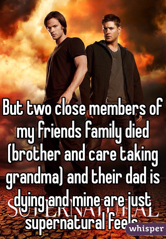 But two close members of my friends family died (brother and care taking grandma) and their dad is dying and mine are just supernatural feels. 
