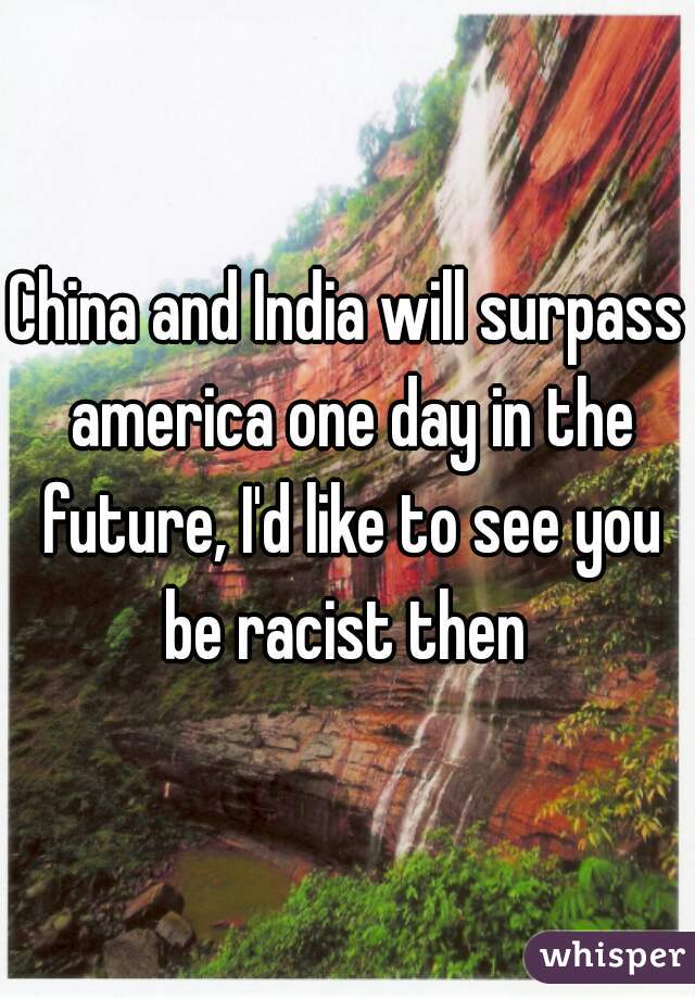 China and India will surpass america one day in the future, I'd like to see you be racist then 