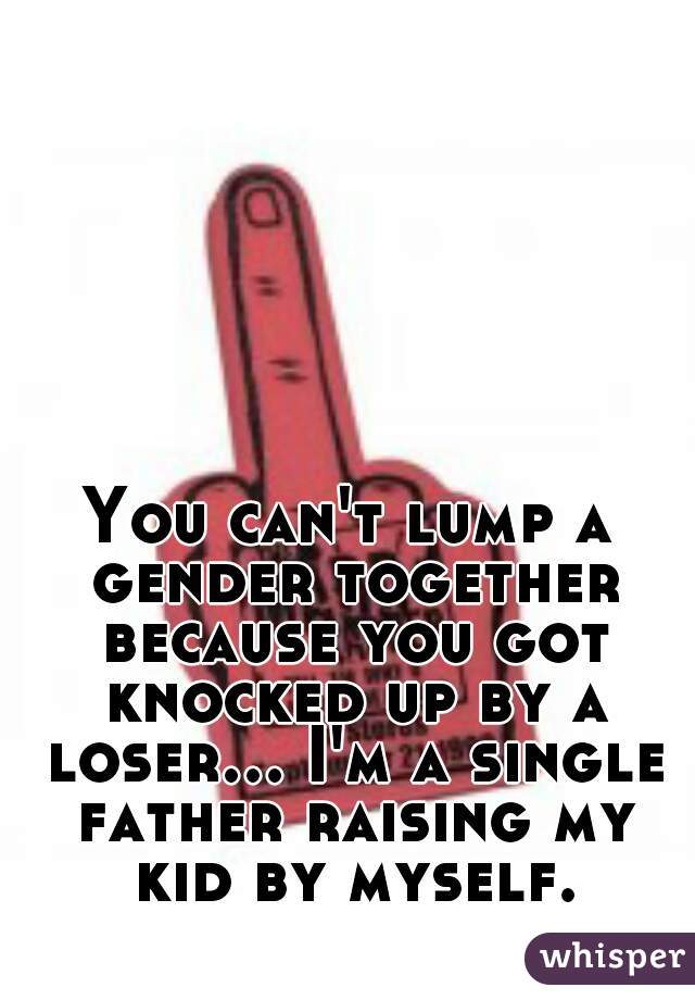 You can't lump a gender together because you got knocked up by a loser... I'm a single father raising my kid by myself.