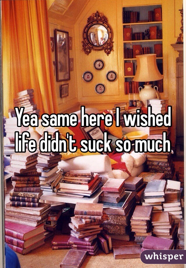 Yea same here I wished life didn't suck so much 