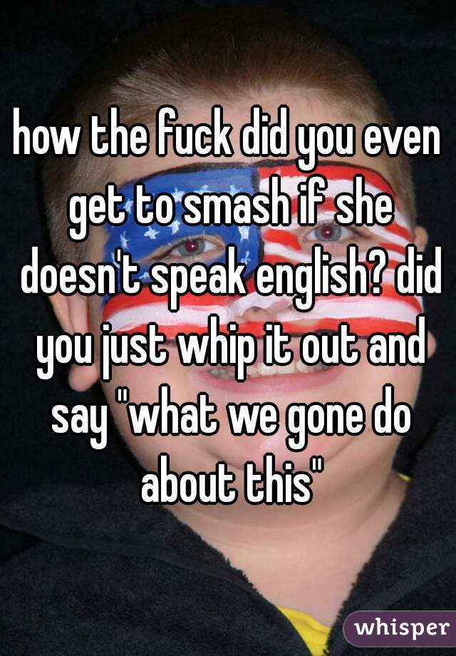 how the fuck did you even get to smash if she doesn't speak english? did you just whip it out and say "what we gone do about this"
