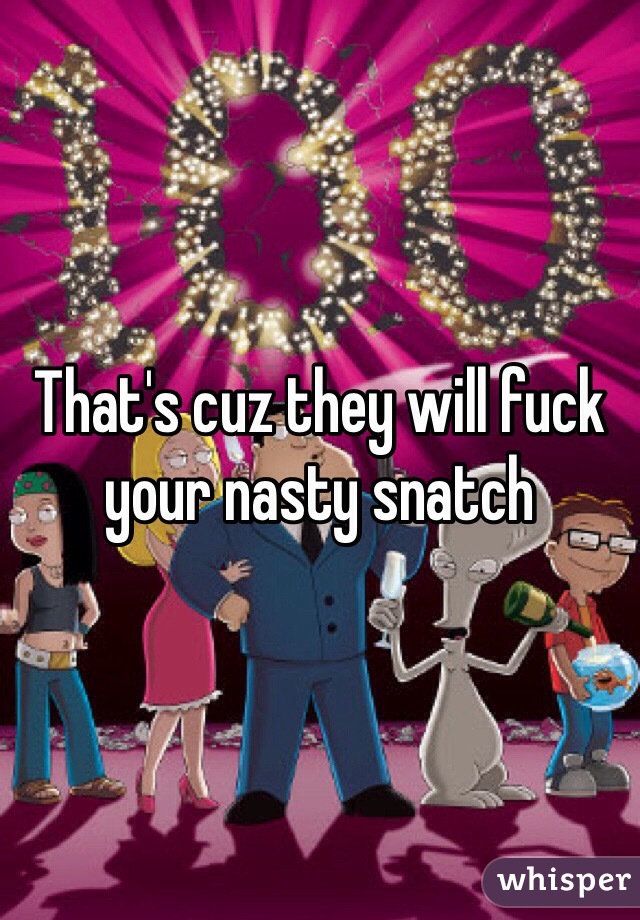 That's cuz they will fuck your nasty snatch