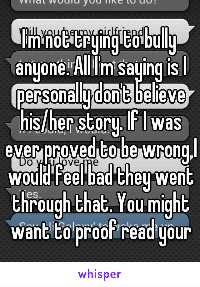 I'm not trying to bully anyone. All I'm saying is I personally don't believe his/her story. If I was ever proved to be wrong I would feel bad they went through that. You might want to proof read your