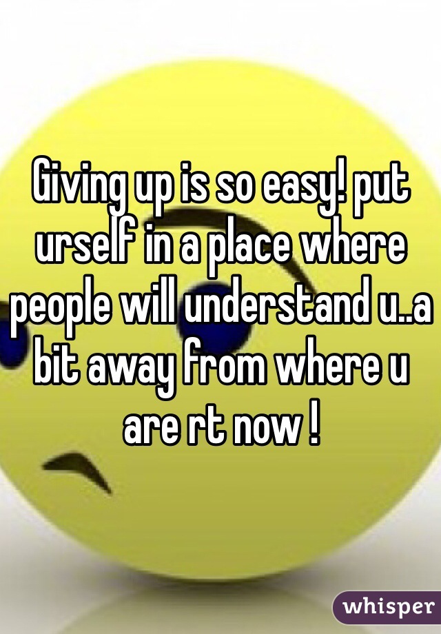 Giving up is so easy! put urself in a place where people will understand u..a bit away from where u are rt now !