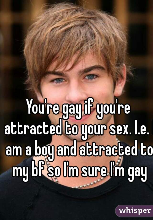 You're gay if you're attracted to your sex. I.e. I am a boy and attracted to my bf so I'm sure I'm gay