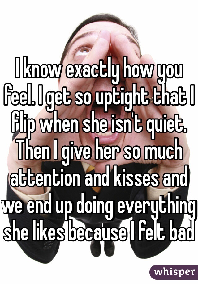I know exactly how you feel. I get so uptight that I flip when she isn't quiet. Then I give her so much attention and kisses and we end up doing everything she likes because I felt bad