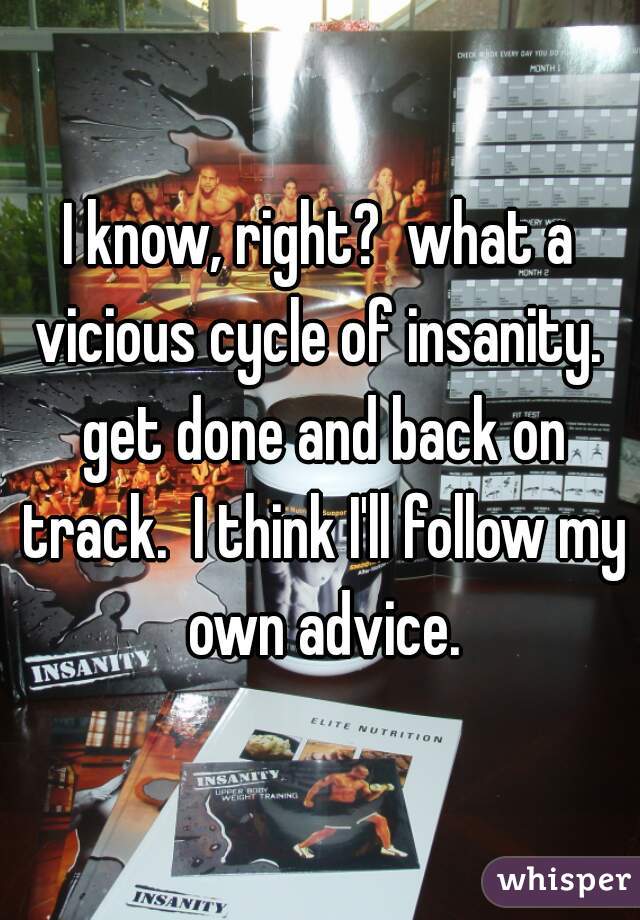 I know, right?  what a vicious cycle of insanity.  get done and back on track.  I think I'll follow my own advice.