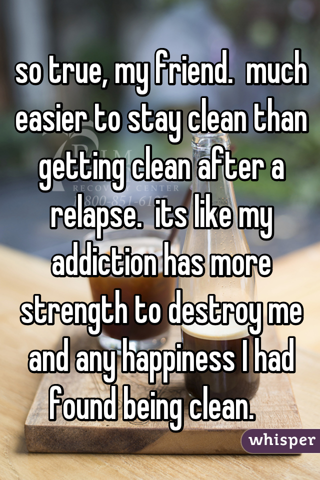 so true, my friend.  much easier to stay clean than getting clean after a relapse.  its like my addiction has more strength to destroy me and any happiness I had found being clean.   