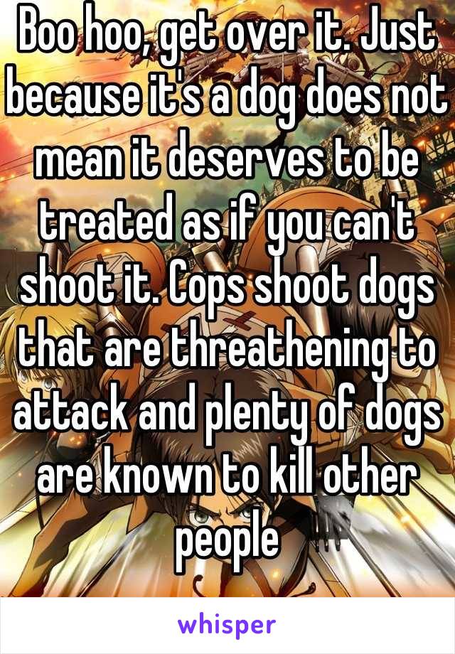 Boo hoo, get over it. Just because it's a dog does not mean it deserves to be treated as if you can't shoot it. Cops shoot dogs that are threathening to attack and plenty of dogs are known to kill other people