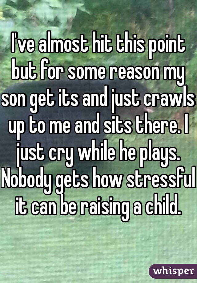 I've almost hit this point but for some reason my son get its and just crawls up to me and sits there. I just cry while he plays. Nobody gets how stressful it can be raising a child. 