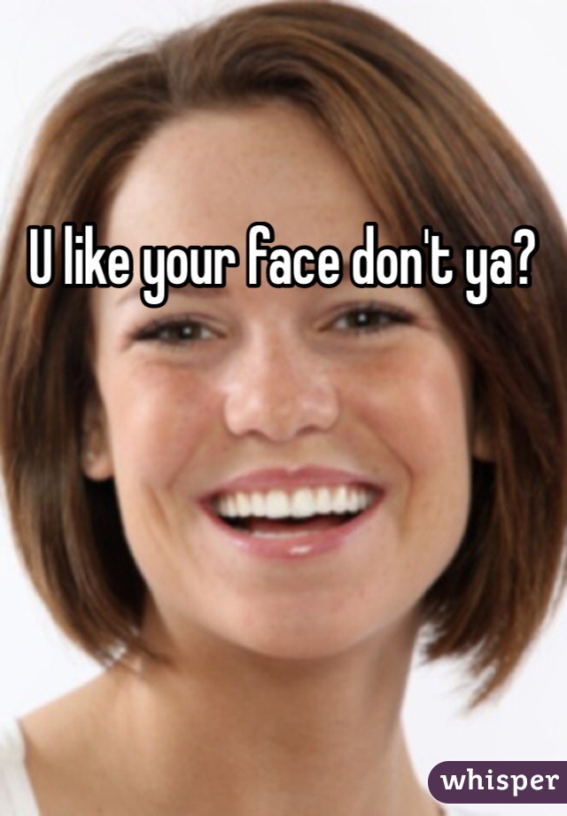 U like your face don't ya?