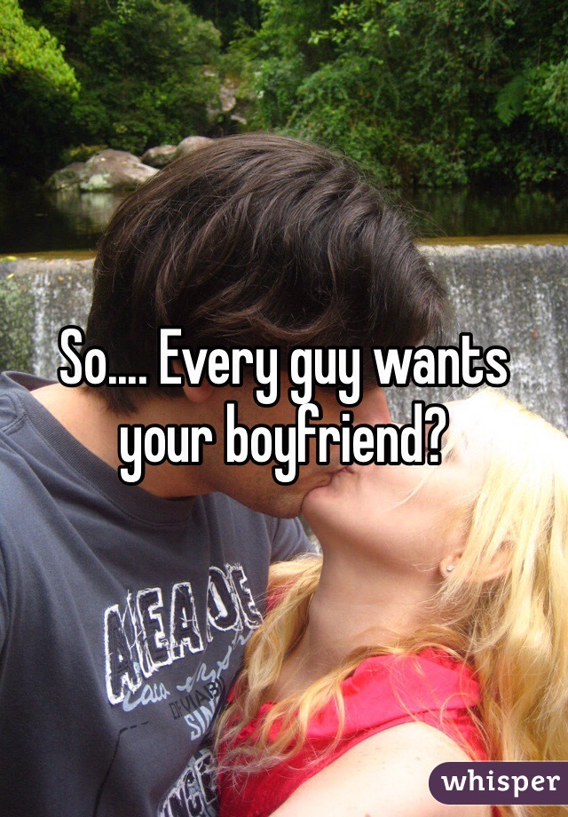 So.... Every guy wants your boyfriend?