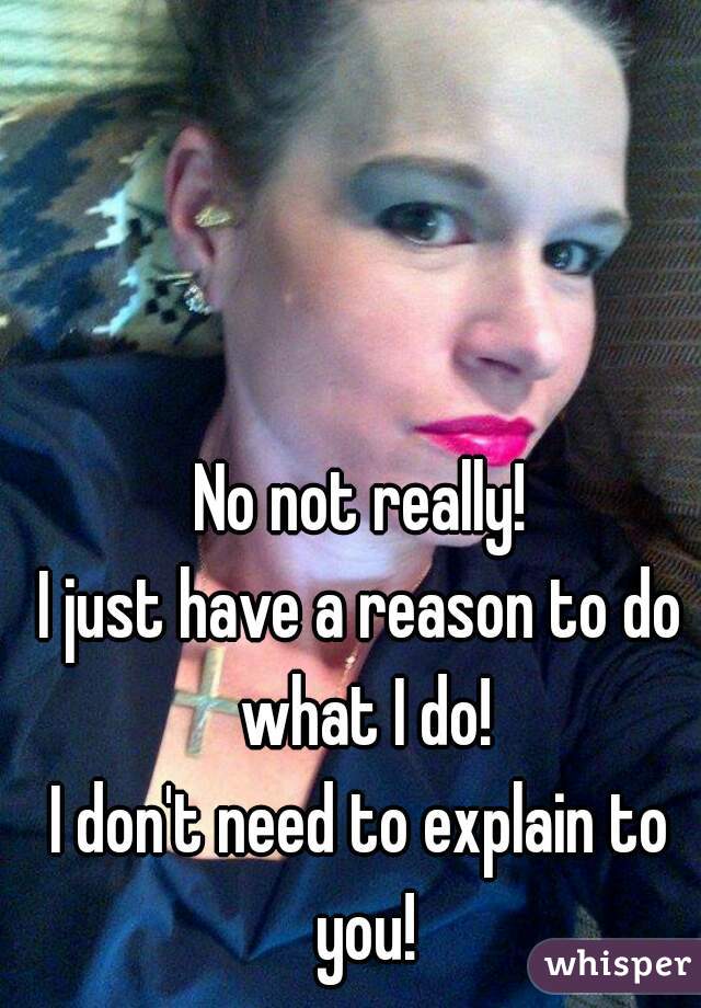 No not really!
I just have a reason to do what I do!
I don't need to explain to you!