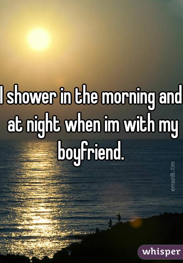 I shower in the morning and at night when im with my boyfriend. 