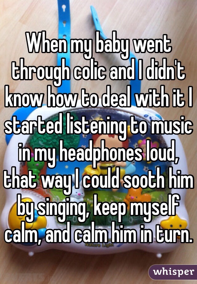 When my baby went through colic and I didn't know how to deal with it I started listening to music in my headphones loud, that way I could sooth him by singing, keep myself calm, and calm him in turn.