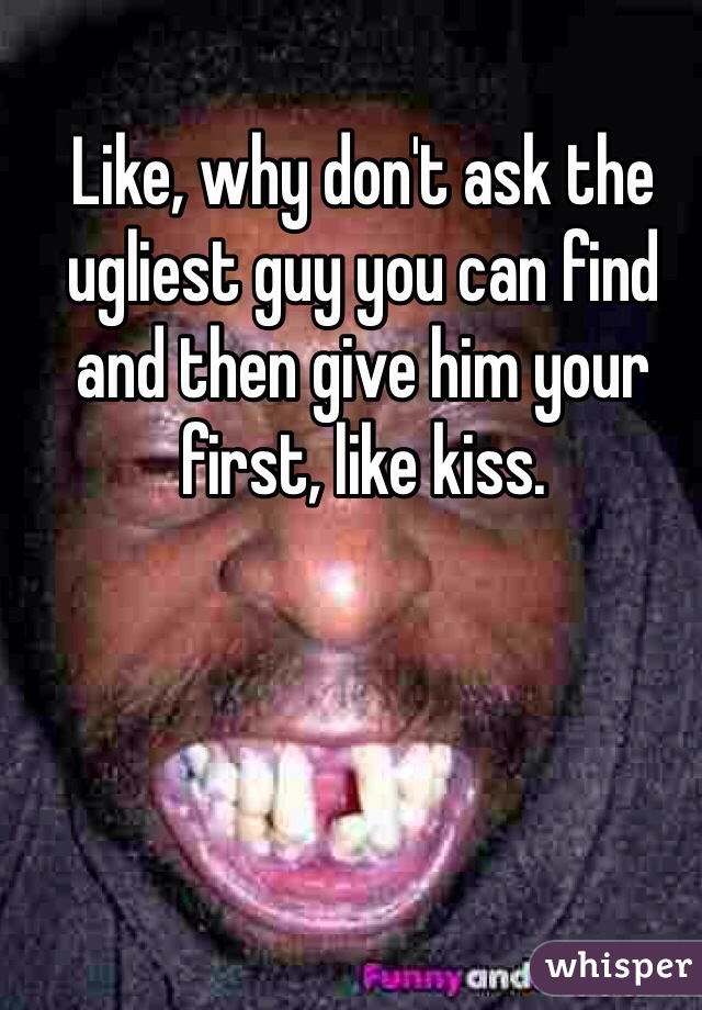 Like, why don't ask the ugliest guy you can find and then give him your first, like kiss. 
