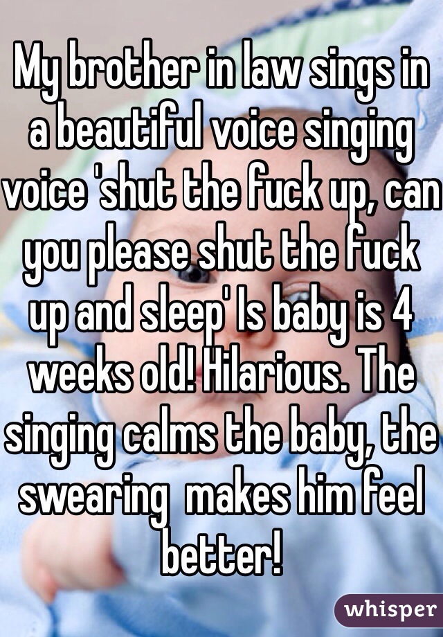My brother in law sings in a beautiful voice singing voice 'shut the fuck up, can you please shut the fuck up and sleep' Is baby is 4 weeks old! Hilarious. The singing calms the baby, the swearing  makes him feel better!