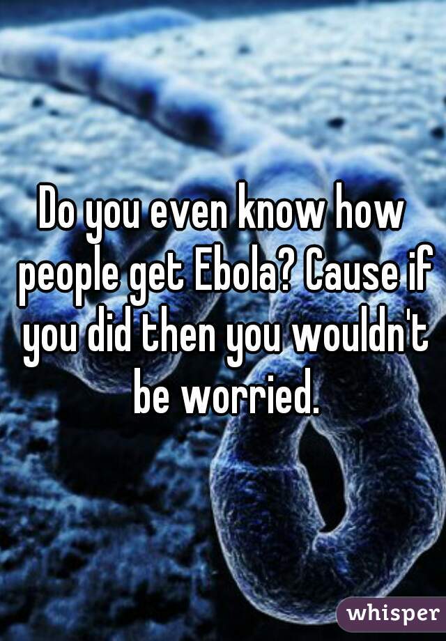 Do you even know how people get Ebola? Cause if you did then you wouldn't be worried.