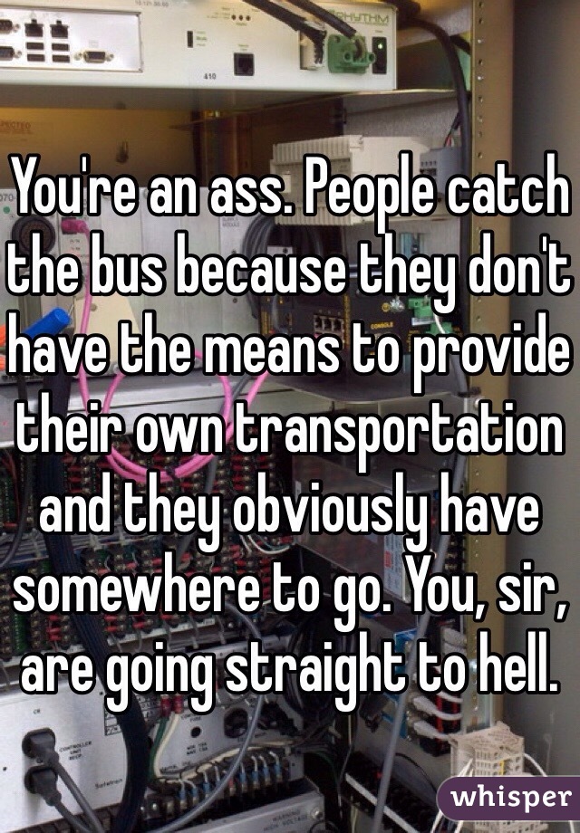 You're an ass. People catch the bus because they don't have the means to provide their own transportation and they obviously have somewhere to go. You, sir, are going straight to hell.