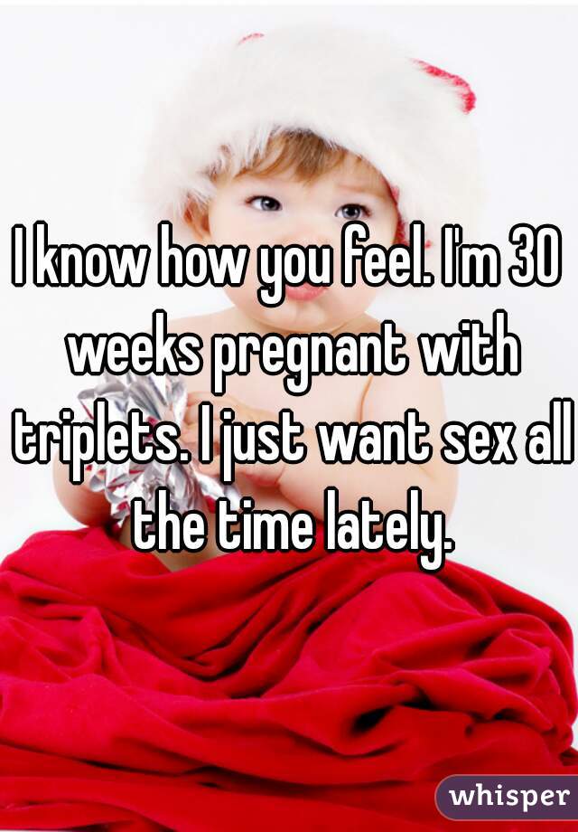 I know how you feel. I'm 30 weeks pregnant with triplets. I just want sex all the time lately.