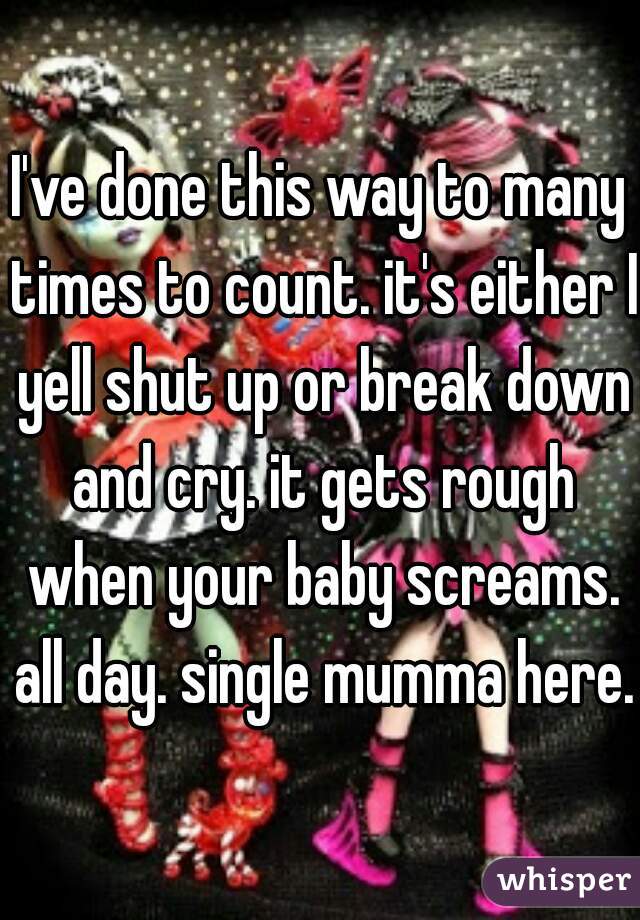 I've done this way to many times to count. it's either I yell shut up or break down and cry. it gets rough when your baby screams. all day. single mumma here.