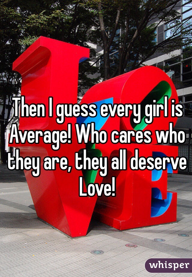 Then I guess every girl is Average! Who cares who they are, they all deserve Love!