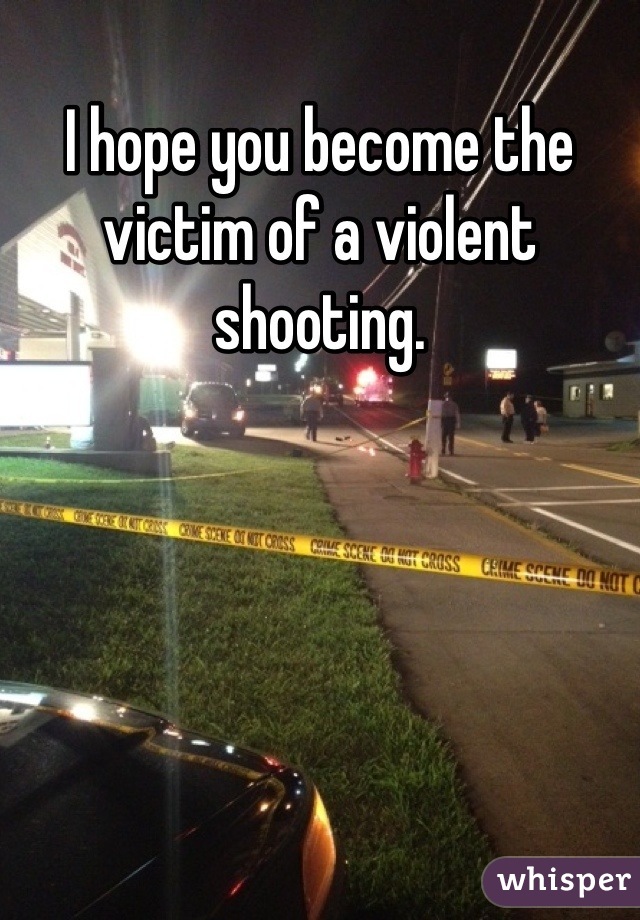 I hope you become the victim of a violent shooting.