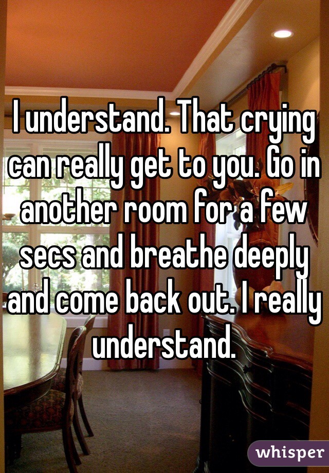 I understand. That crying can really get to you. Go in another room for a few secs and breathe deeply and come back out. I really understand. 
