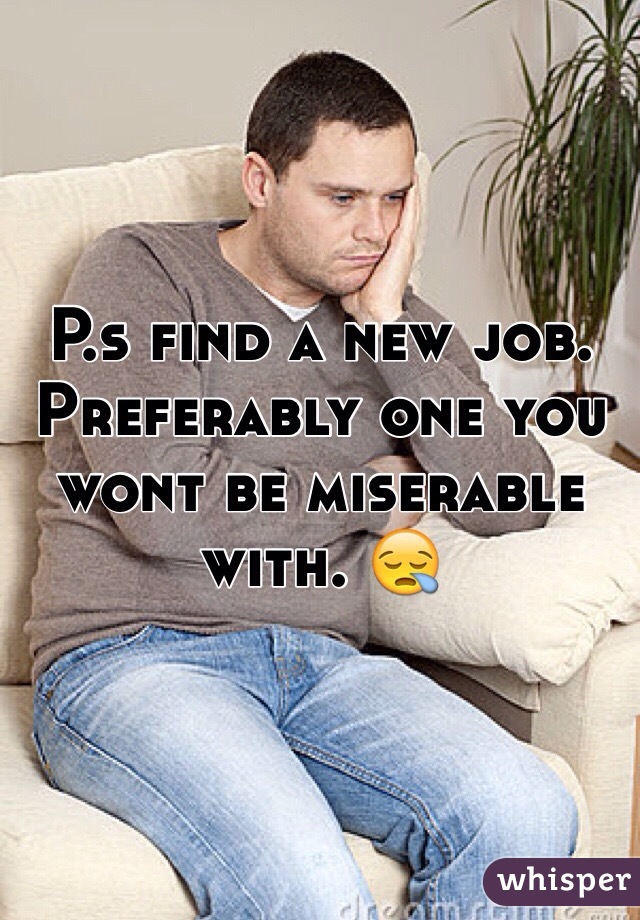 P.s find a new job. Preferably one you wont be miserable with. 😪