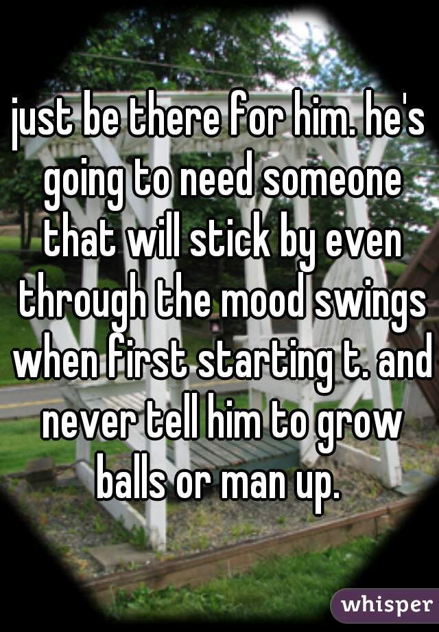 just be there for him. he's going to need someone that will stick by even through the mood swings when first starting t. and never tell him to grow balls or man up. 