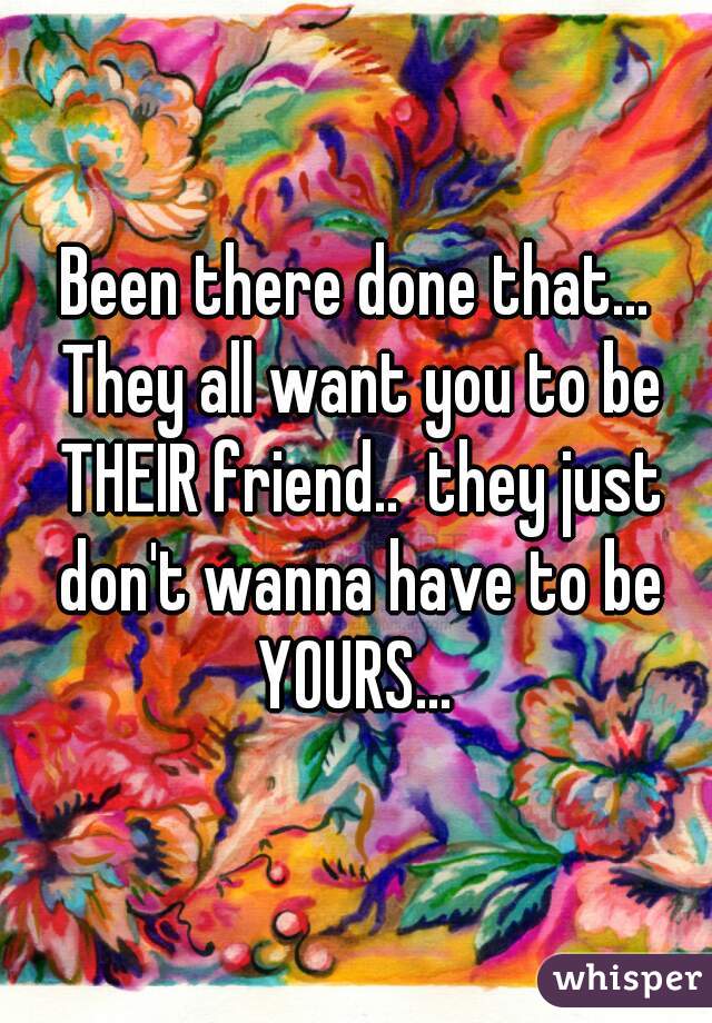 Been there done that... They all want you to be THEIR friend..  they just don't wanna have to be YOURS... 
