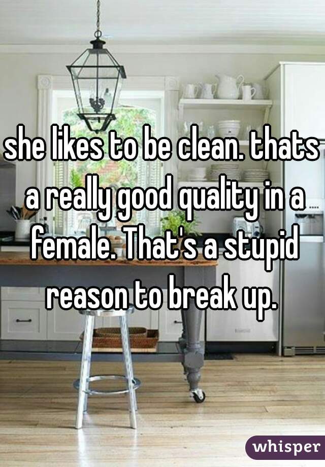 she likes to be clean. thats a really good quality in a female. That's a stupid reason to break up. 