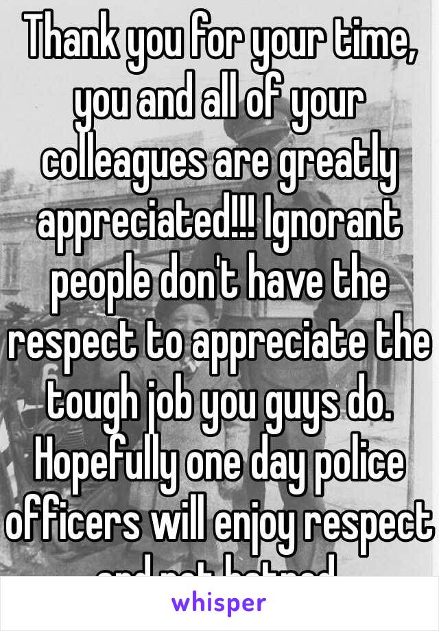 Thank you for your time, you and all of your colleagues are greatly appreciated!!! Ignorant people don't have the respect to appreciate the tough job you guys do. Hopefully one day police officers will enjoy respect and not hatred. 