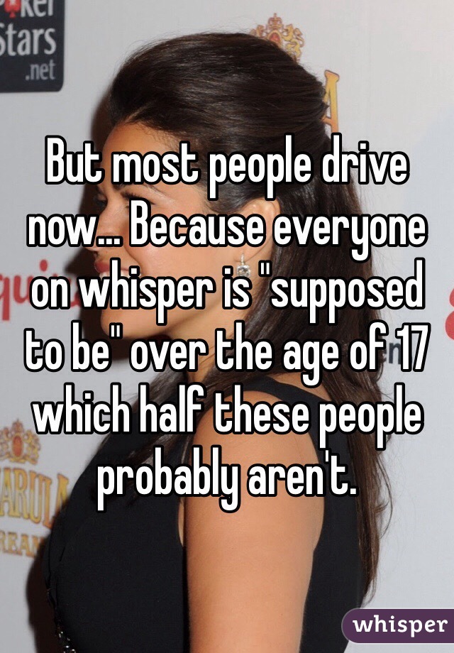 But most people drive now... Because everyone on whisper is "supposed to be" over the age of 17 which half these people probably aren't. 