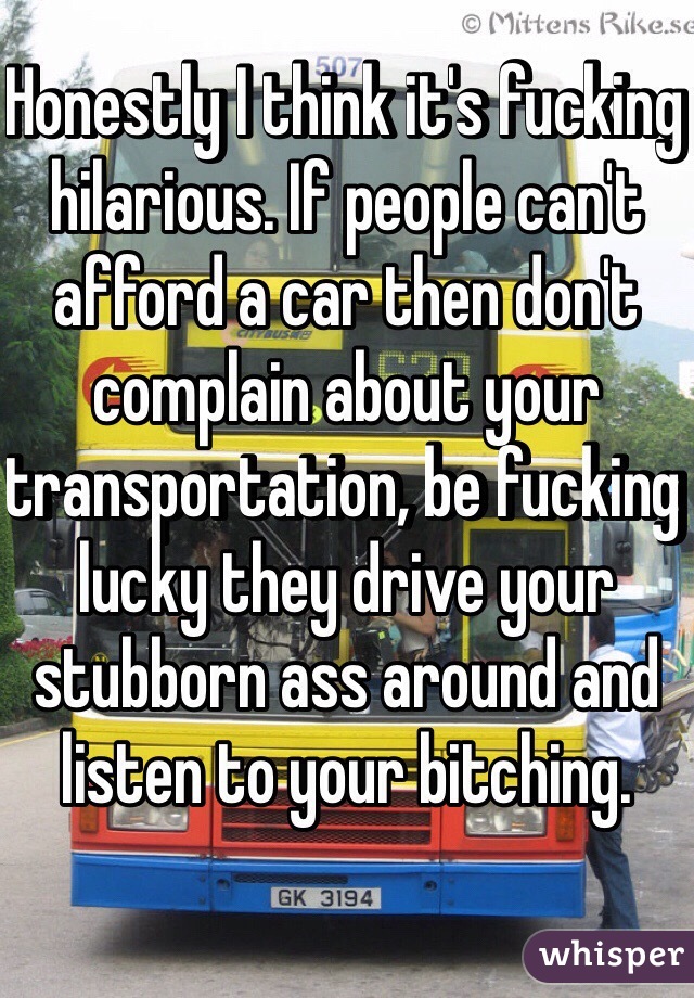 Honestly I think it's fucking hilarious. If people can't afford a car then don't complain about your transportation, be fucking lucky they drive your stubborn ass around and listen to your bitching.