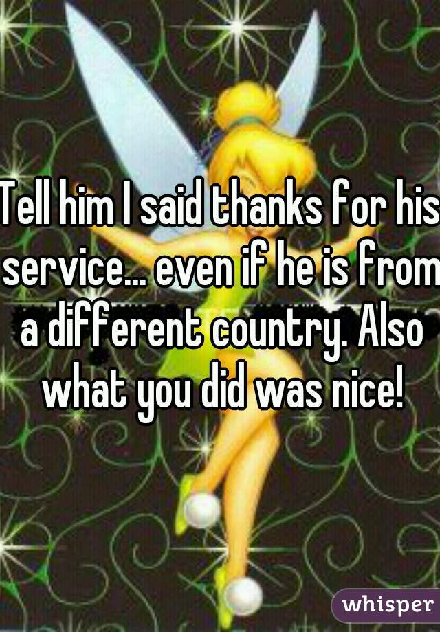 Tell him I said thanks for his service... even if he is from a different country. Also what you did was nice!