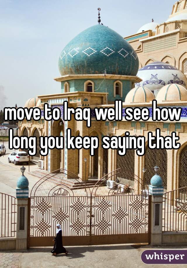 move to Iraq well see how long you keep saying that