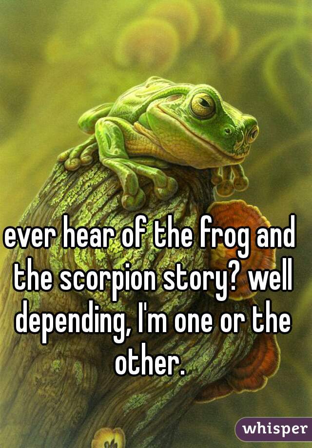 ever hear of the frog and the scorpion story? well depending, I'm one or the other. 