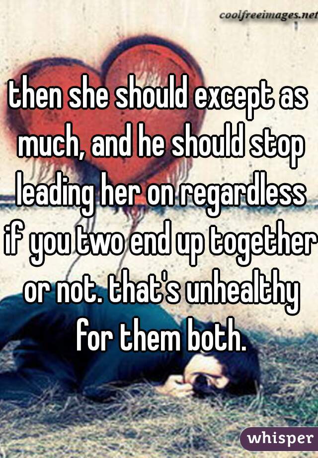 then she should except as much, and he should stop leading her on regardless if you two end up together or not. that's unhealthy for them both.