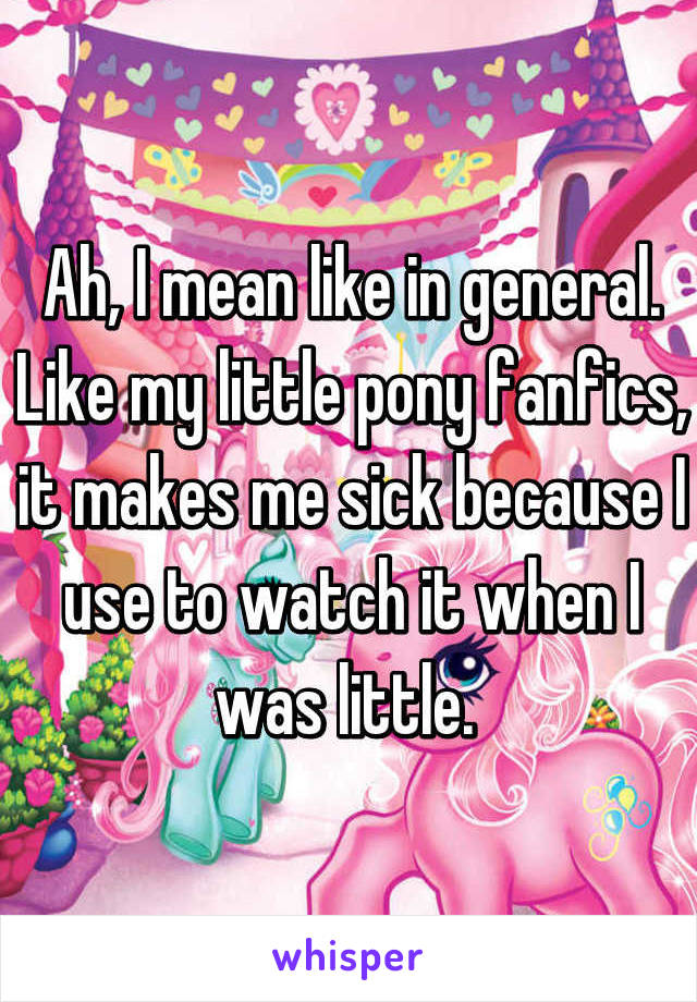 Ah, I mean like in general. Like my little pony fanfics, it makes me sick because I use to watch it when I was little. 