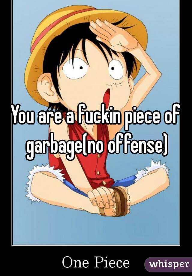 You are a fuckin piece of garbage(no offense)